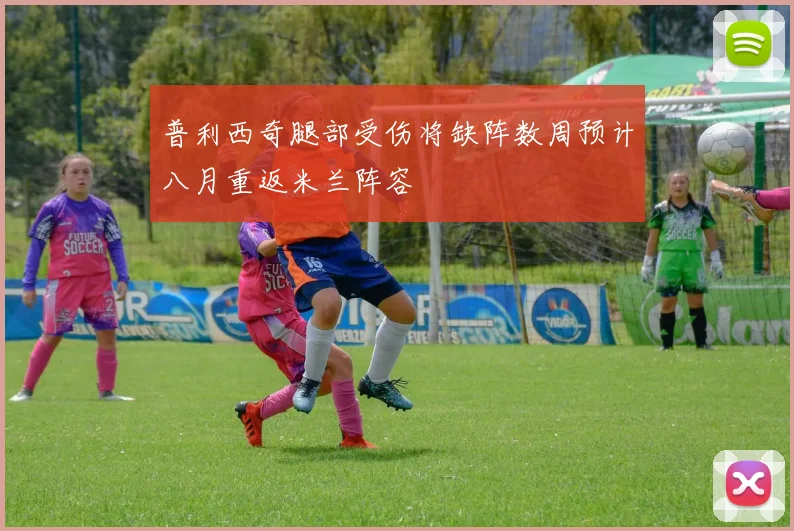 普利西奇腿部受伤将缺阵数周预计八月重返米兰阵容
