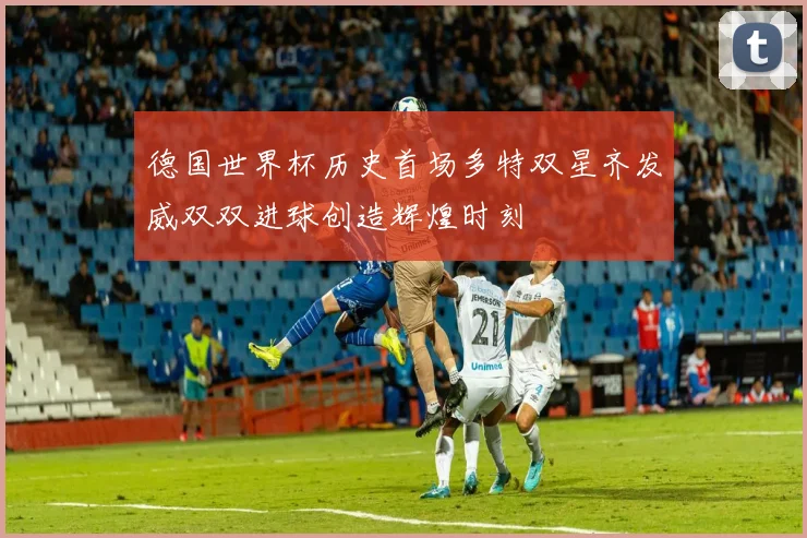 德国世界杯历史首场多特双星齐发威双双进球创造辉煌时刻