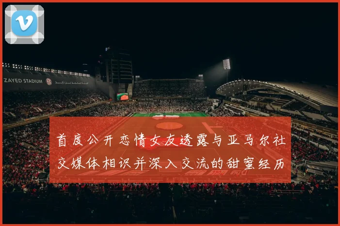 首度公开恋情女友透露与亚马尔社交媒体相识并深入交流的甜蜜经历