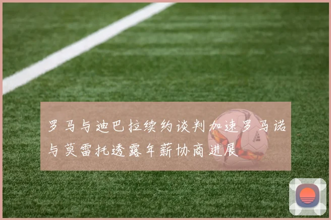 罗马与迪巴拉续约谈判加速罗马诺与莫雷托透露年薪协商进展
