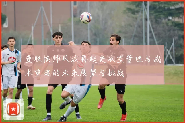 曼联换帅风波再起更衣室管理与战术重建的未来展望与挑战
