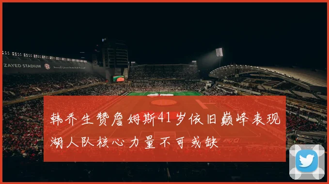 韩乔生赞詹姆斯41岁依旧巅峰表现湖人队核心力量不可或缺