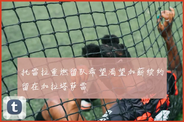 托雷拉重燃留队希望渴望加薪续约留在加拉塔萨雷