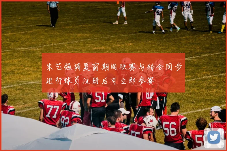 朱艺强调夏窗期间联赛与转会同步进行球员注册后可立即参赛