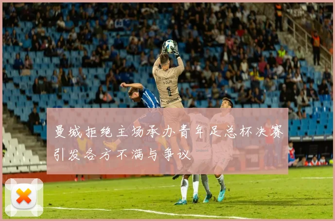 曼城拒绝主场承办青年足总杯决赛引发各方不满与争议