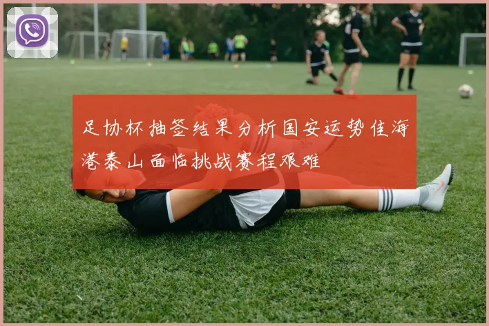 足协杯抽签结果分析国安运势佳海港泰山面临挑战赛程艰难