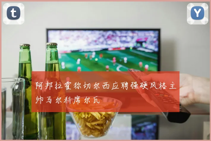 阿邦拉霍称切尔西应聘强硬风格主帅马尔科席尔瓦