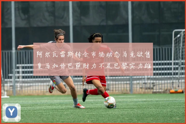 阿尔瓦雷斯转会市场动态马竞欲售皇马加价巴萨财力不足巴黎实力雄厚