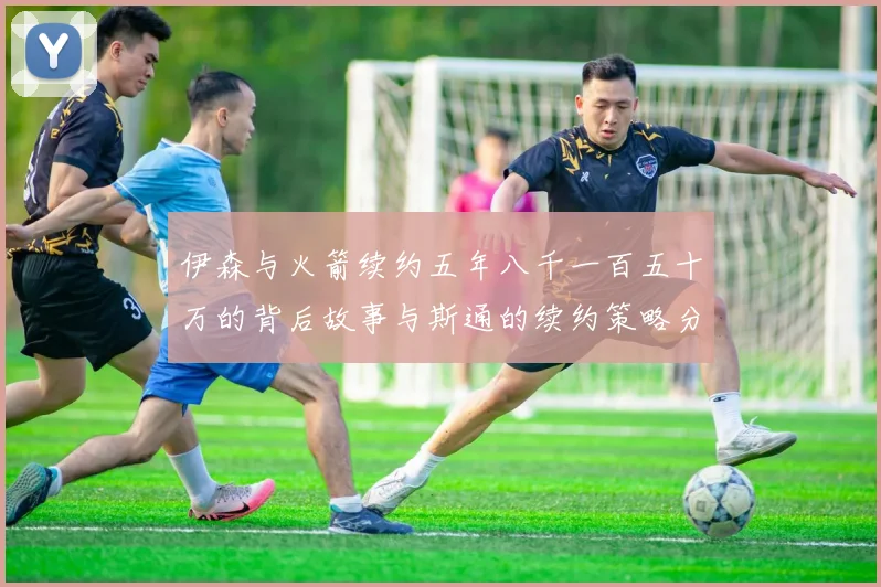 伊森与火箭续约五年八千一百五十万的背后故事与斯通的续约策略分析