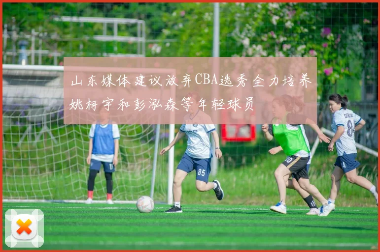 山东媒体建议放弃CBA选秀全力培养姚柯宇和彭泓森等年轻球员