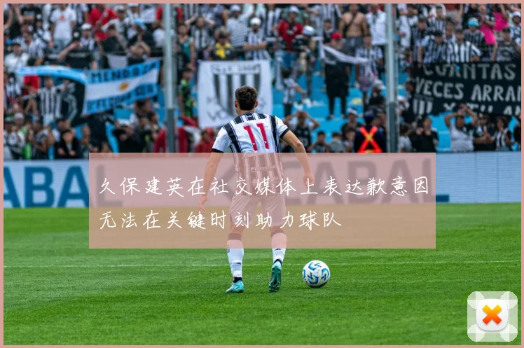 久保建英在社交媒体上表达歉意因无法在关键时刻助力球队