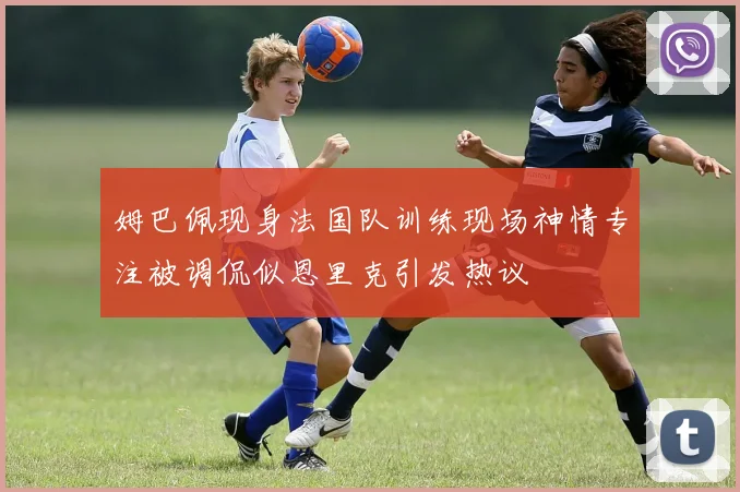 姆巴佩现身法国队训练现场神情专注被调侃似恩里克引发热议