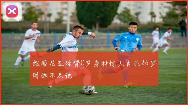 维蒂尼亚称赞C罗身材惊人自己26岁时远不及他