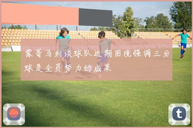 蒙哥马利谈球队近期困境强调三分球是全员努力的成果