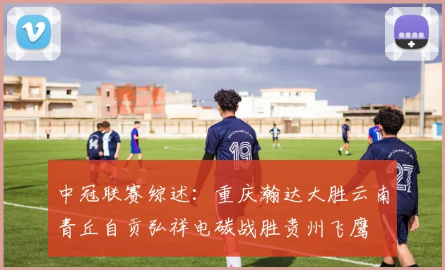 中冠联赛综述：重庆瀚达大胜云南青丘自贡弘祥电碳战胜贵州飞鹰