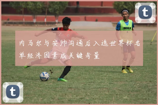 内马尔与安帅沟通后入选世界杯名单经济因素成关键考量