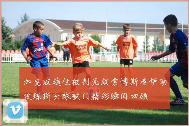 加克波越位被判无效索博斯洛伊助攻琼斯头球破门精彩瞬间回顾