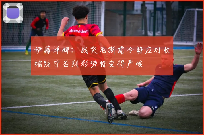 伊藤洋辉：战突尼斯需冷静应对收缩防守否则形势将变得严峻