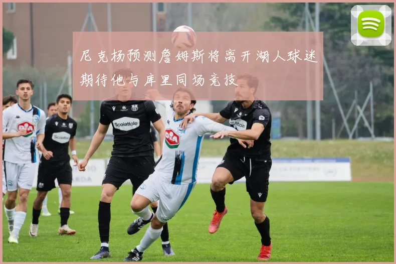 尼克杨预测詹姆斯将离开湖人球迷期待他与库里同场竞技