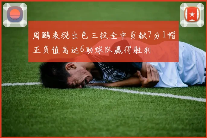 周鹏表现出色三投全中贡献7分1帽正负值高达6助球队赢得胜利