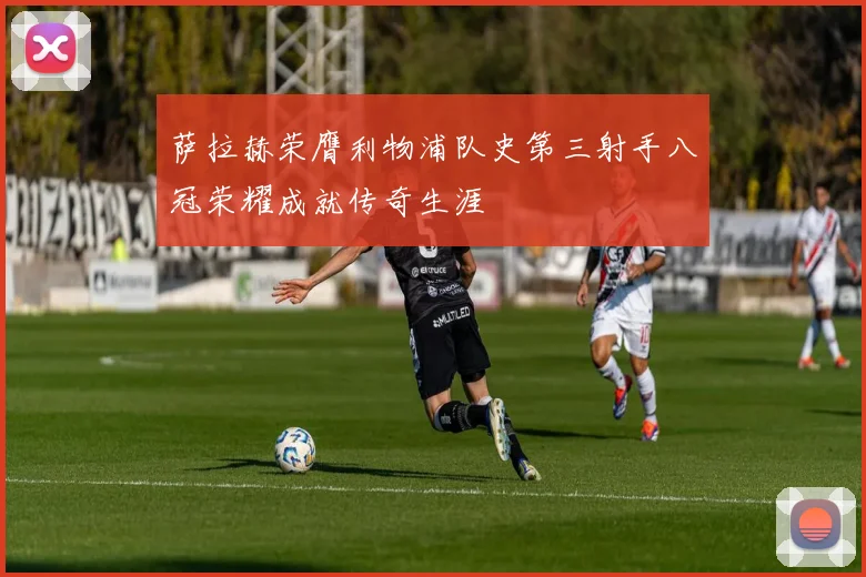 萨拉赫荣膺利物浦队史第三射手八冠荣耀成就传奇生涯